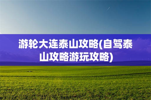 游轮大连泰山攻略(自驾泰山攻略游玩攻略)