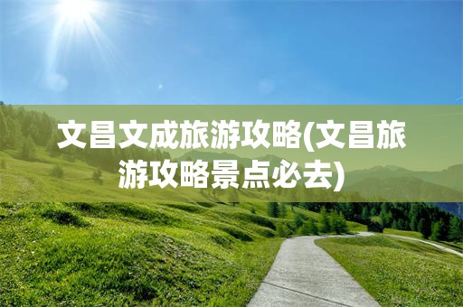 文昌文成旅游攻略(文昌旅游攻略景点必去)