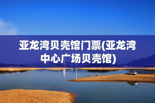 亚龙湾贝壳馆门票(亚龙湾中心广场贝壳馆)