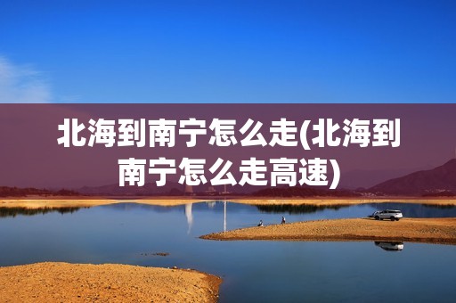 北海到南宁怎么走(北海到南宁怎么走高速)
