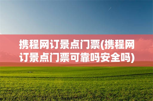 携程网订景点门票(携程网订景点门票可靠吗安全吗)