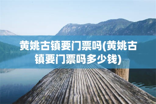 黄姚古镇要门票吗(黄姚古镇要门票吗多少钱)