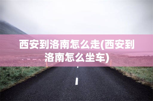 西安到洛南怎么走(西安到洛南怎么坐车)