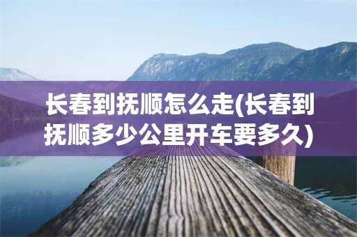 长春到抚顺怎么走(长春到抚顺多少公里开车要多久)