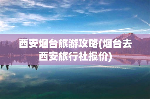 西安烟台旅游攻略(烟台去西安旅行社报价)