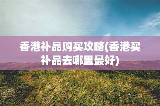 香港补品购买攻略(香港买补品去哪里最好)