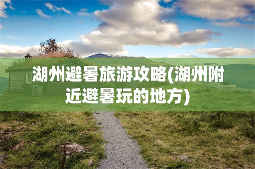 湖州避暑旅游攻略(湖州附近避暑玩的地方)