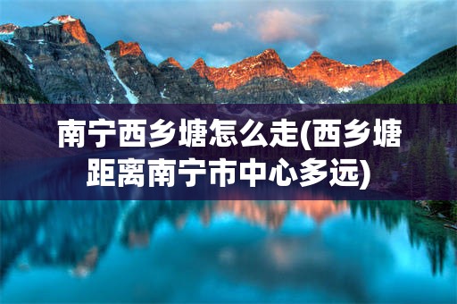 南宁西乡塘怎么走(西乡塘距离南宁市中心多远)