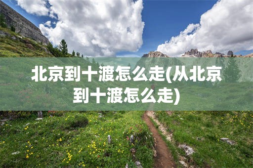 北京到十渡怎么走(从北京到十渡怎么走)