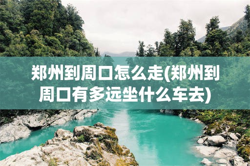 郑州到周口怎么走(郑州到周口有多远坐什么车去)