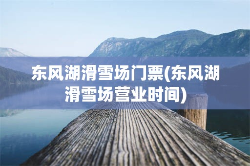 东风湖滑雪场门票(东风湖滑雪场营业时间)