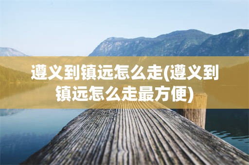 遵义到镇远怎么走(遵义到镇远怎么走最方便)