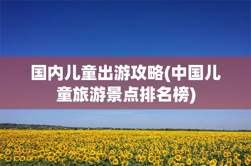 国内儿童出游攻略(中国儿童旅游景点排名榜)