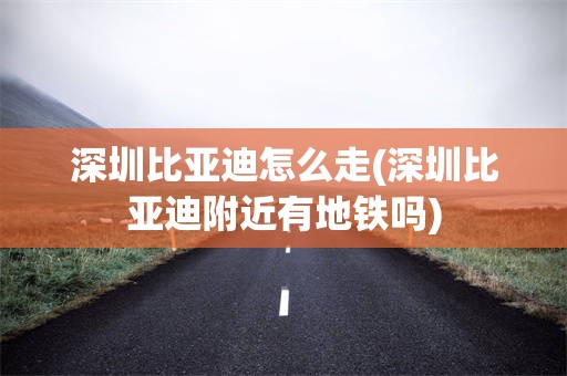 深圳比亚迪怎么走(深圳比亚迪附近有地铁吗)