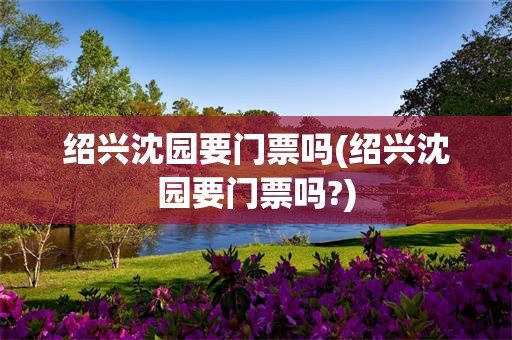 绍兴沈园要门票吗(绍兴沈园要门票吗?)
