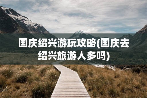 国庆绍兴游玩攻略(国庆去绍兴旅游人多吗)