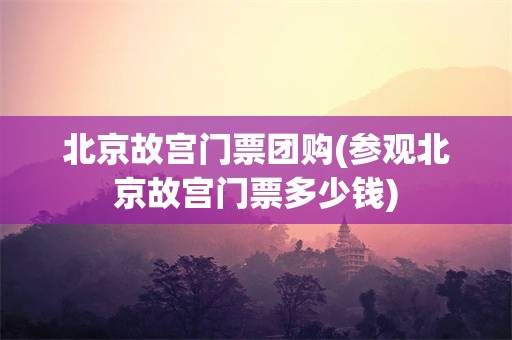 北京故宫门票团购(参观北京故宫门票多少钱)