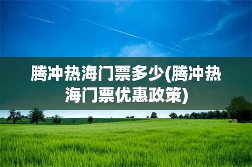 腾冲热海门票多少(腾冲热海门票优惠政策)