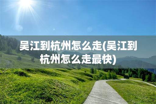 吴江到杭州怎么走(吴江到杭州怎么走最快)