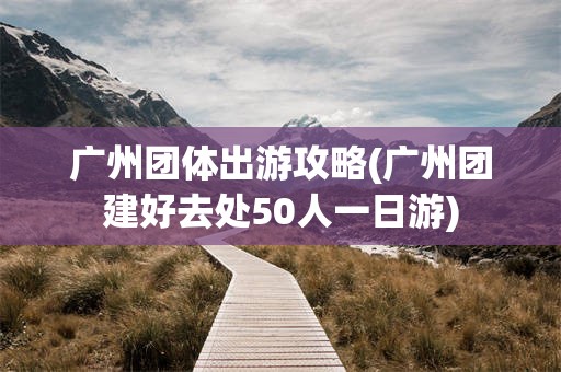 广州团体出游攻略(广州团建好去处50人一日游)