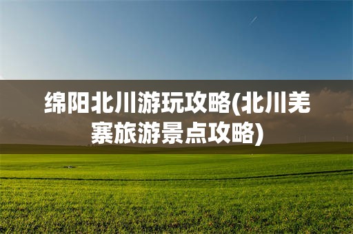 绵阳北川游玩攻略(北川羌寨旅游景点攻略)