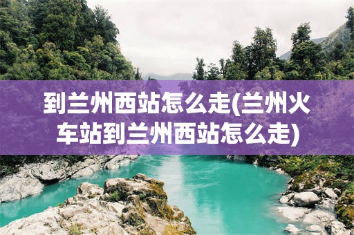 到兰州西站怎么走(兰州火车站到兰州西站怎么走)