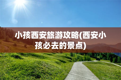 小孩西安旅游攻略(西安小孩必去的景点)