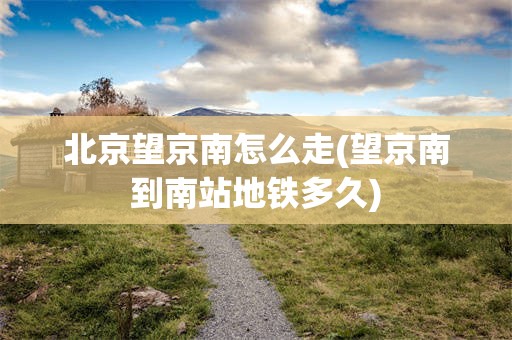 北京望京南怎么走(望京南到南站地铁多久)