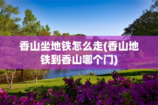 香山坐地铁怎么走(香山地铁到香山哪个门)