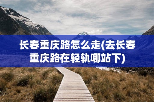 长春重庆路怎么走(去长春重庆路在轻轨哪站下)