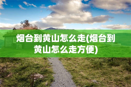 烟台到黄山怎么走(烟台到黄山怎么走方便)