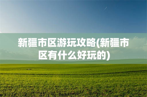 新疆市区游玩攻略(新疆市区有什么好玩的)