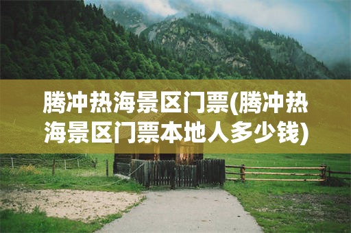 腾冲热海景区门票(腾冲热海景区门票本地人多少钱)