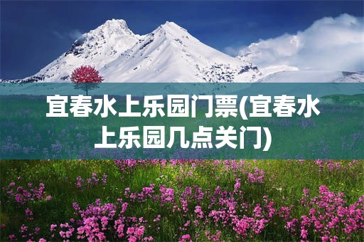 宜春水上乐园门票(宜春水上乐园几点关门)