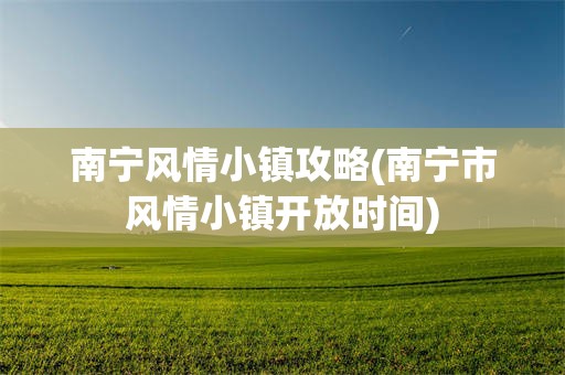 南宁风情小镇攻略(南宁市风情小镇开放时间)