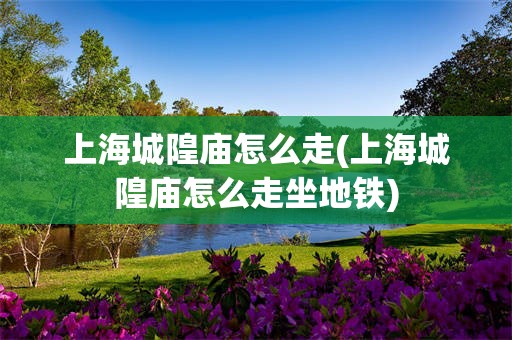 上海城隍庙怎么走(上海城隍庙怎么走坐地铁)