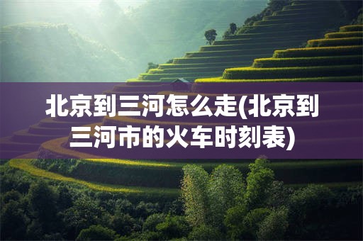 北京到三河怎么走(北京到三河市的火车时刻表)