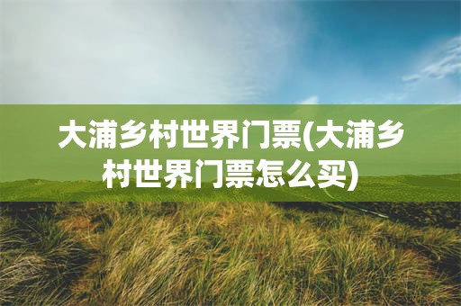 大浦乡村世界门票(大浦乡村世界门票怎么买)