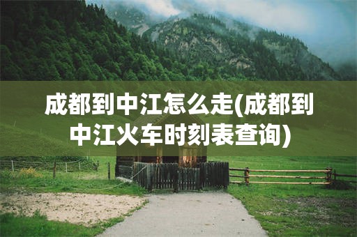 成都到中江怎么走(成都到中江火车时刻表查询)