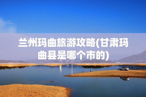 兰州玛曲旅游攻略(甘肃玛曲县是哪个市的)