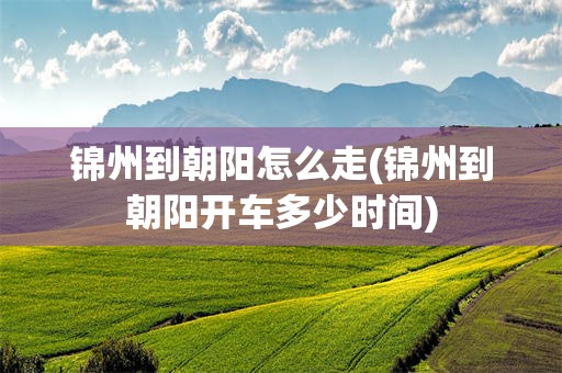 锦州到朝阳怎么走(锦州到朝阳开车多少时间)