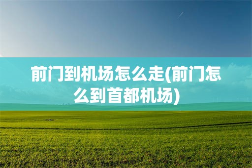 前门到机场怎么走(前门怎么到首都机场)
