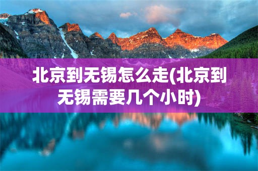 北京到无锡怎么走(北京到无锡需要几个小时)
