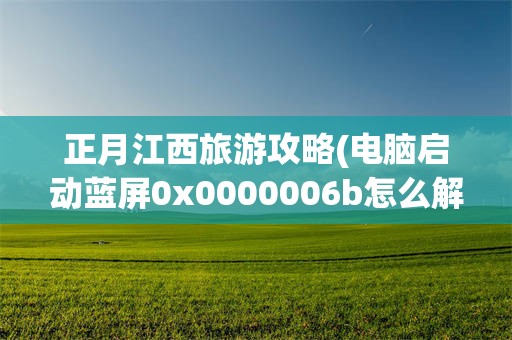正月江西旅游攻略(电脑启动蓝屏0x0000006b怎么解决)