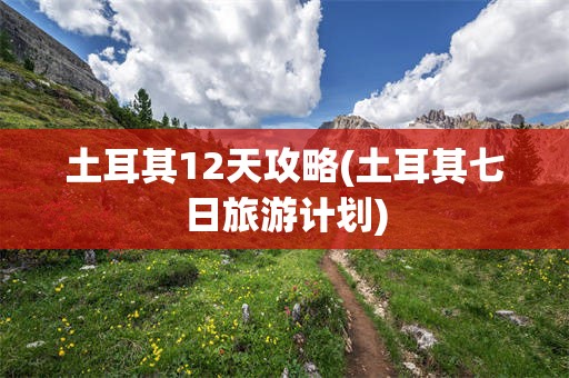 土耳其12天攻略(土耳其七日旅游计划)