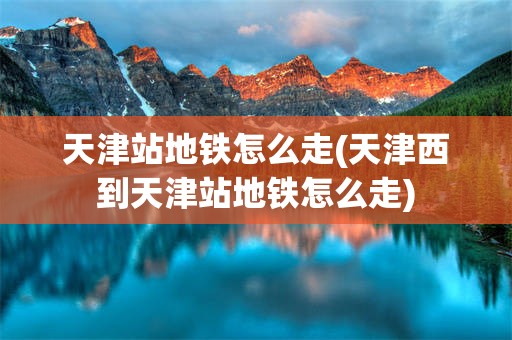 天津站地铁怎么走(天津西到天津站地铁怎么走)