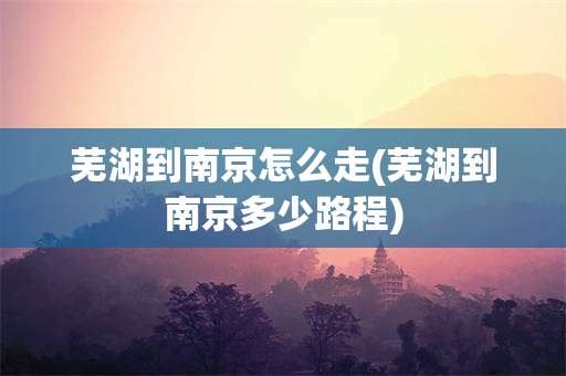 芜湖到南京怎么走(芜湖到南京多少路程)