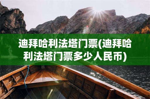 迪拜哈利法塔门票(迪拜哈利法塔门票多少人民币)