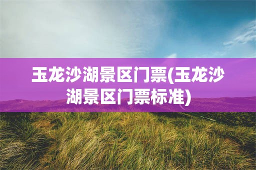 玉龙沙湖景区门票(玉龙沙湖景区门票标准)
