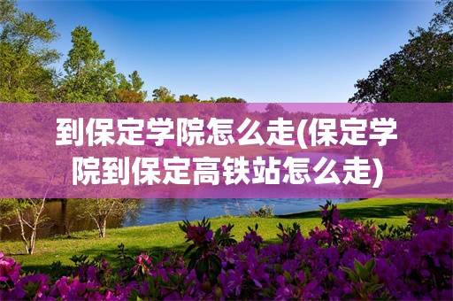 到保定学院怎么走(保定学院到保定高铁站怎么走)